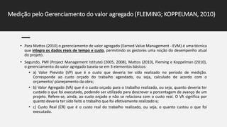 Medição pelo Gerenciamento do valor agregado (FLEMING; KOPPELMAN, 2010)
• Para Mattos (2010) o gerenciamento de valor agregado (Earned Value Management - EVM) é uma técnica
que integra os dados reais de tempo e custo, permitindo os gestores uma noção do desempenho atual
do projeto.
• Segundo, PMI (Project Management Istitute) (2005, 2008), Mattos (2010), Fleming e Koppelman (2010),
o gerenciamento do valor agregado baseia-se em 3 elementos básicos:
• a) Valor Previsto (VP) que é o custo que deveria ter sido realizado no período de medição.
Corresponde ao custo orçado do trabalho agendado, ou seja, calculado de acordo com o
orçamento/ planejamento da obra;
• b) Valor Agregado (VA) que é o custo orçado para o trabalho realizado, ou seja, quanto deveria ter
custado o que foi executado, podendo ser utilizado para descrever a porcentagem de avanço de um
projeto. Refere-se, ainda, ao custo orçado e não se relaciona com o custo real. O VA significa por
quanto deveria ter sido feito o trabalho que foi efetivamente realizado e;
• c) Custo Real (CR) que é o custo real do trabalho realizado, ou seja, o quanto custou o que foi
executado.
 