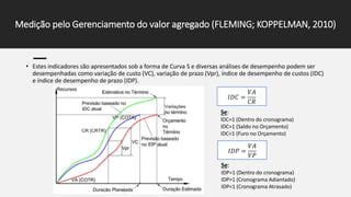 • Estes indicadores são apresentados sob a forma de Curva S e diversas análises de desempenho podem ser
desempenhadas como variação de custo (VC), variação de prazo (Vpr), índice de desempenho de custos (IDC)
e índice de desempenho de prazo (IDP).
Medição pelo Gerenciamento do valor agregado (FLEMING; KOPPELMAN, 2010)
𝐼𝐷𝐶 =
𝑉𝐴
𝐶𝑅
𝐼𝐷𝑃 =
𝑉𝐴
𝑉𝑃
Se:
IDP=1 (Dentro do cronograma)
IDP>1 (Cronograma Adiantado)
IDP<1 (Cronograma Atrasado)
Se:
IDC=1 (Dentro do cronograma)
IDC>1 (Saldo no Orçamento)
IDC<1 (Furo no Orçamento)
 