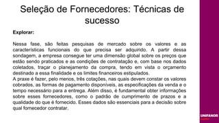 Seleção de Fornecedores: Técnicas de
sucesso
Explorar:
Nessa fase, são feitas pesquisas de mercado sobre os valores e as
características funcionais do que precisa ser adquirido. A partir dessa
sondagem, a empresa consegue ter uma dimensão global sobre os preços que
estão sendo praticados e as condições de contratação e, com base nos dados
coletados, traçar o planejamento da compra, tendo em vista o orçamento
destinado a essa finalidade e os limites financeiros estipulados.
A praxe é fazer, pelo menos, três cotações, nas quais devem constar os valores
cobrados, as formas de pagamento disponíveis, as especificações da venda e o
tempo necessário para a entrega. Além disso, é fundamental obter informações
sobre esses fornecedores, como o padrão de cumprimento de prazos e a
qualidade do que é fornecido. Esses dados são essenciais para a decisão sobre
qual fornecedor contratar.
 