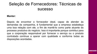 Seleção de Fornecedores: Técnicas de
sucesso
Manter:
Depois de encontrar o fornecedor ideal, capaz de atender às
demandas da companhia, é fundamental que a empresa estabeleça
uma boa relação com ele, a fim de mantê-lo como parte atuante do
processo produtivo do negócio. Isso é importante porque contribui para
que a corporação responsável por fornecer o serviço ou o produto
contratado continue a operar com qualidade e conforme todas as
disposições acordadas.
 