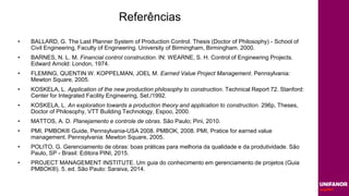 Referências
• BALLARD, G. The Last Planner System of Production Control. Thesis (Doctor of Philosophy) - School of
Civil Engineering, Faculty of Engineering. University of Birmingham, Birmingham. 2000.
• BARNES, N. L. M. Financial control construction. IN: WEARNE, S. H. Control of Engineering Projects.
Edward Arnold: London, 1974.
• FLEMING, QUENTIN W. KOPPELMAN, JOEL M. Earned Value Project Management. Pennsylvania:
Mewton Square, 2005.
• KOSKELA, L. Application of the new production philosophy to construction. Technical Report 72. Stanford:
Center for Integrated Facility Engineering, Set./1992.
• KOSKELA, L. An exploration towards a production theory and application to construction. 296p, Theses,
Doctor of Philosophy, VTT Building Technology, Espoo, 2000.
• MATTOS, A. D. Planejamento e controle de obras. São Paulo; Pini, 2010.
• PMI, PMBOK® Guide, Pennsylvania-USA 2008. PMBOK, 2008. PMI, Pratice for earned value
management. Pennsylvania: Mewton Square, 2005.
• POLITO, G. Gerenciamento de obras: boas práticas para melhoria da qualidade e da produtividade. São
Paulo, SP - Brasil: Editora PINI, 2015.
• PROJECT MANAGEMENT INSTITUTE. Um guia do conhecimento em gerenciamento de projetos (Guia
PMBOK®). 5. ed. São Paulo: Saraiva, 2014.
 
