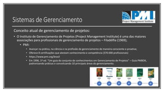 Conceito atual de gerenciamento de projetos:
• O Instituto de Gerenciamento de Projetos (Project Management Institute) é uma das maiores
associações para profissionais de gerenciamento de projetos – Filadélfia (1969);
• PMI:
• Avançar na prática, na ciência e na profissão de gerenciamento de maneira consciente e proativa;
• Oferece 8 certificações que atestam conhecimento e competência (370.000 profissionais)
• https://www.pmi.org/brasil
• Em 1996, 1º ed. “Um guia do conjunto de conhecimentos em Gerenciamento de Projetos” – Guia PMBOK,
padronizando práticas e conceituando 10 principais áreas do gerenciamento.
 