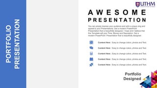 PORTFOLIO
PRESENTATION
You can simply impress your audience and add a unique zing and
appeal to your Presentations. Get a modern PowerPoint
Presentation that is beautifully designed. I hope and I believe that
this Template will your Time, Money and Reputation. Get a
modern PowerPoint Presentation that is beautifully designed.
Portfolio
Designed
Content Here : Easy to change colors, photos and Text.
Content Here : Easy to change colors, photos and Text.
Content Here : Easy to change colors, photos and Text.
Content Here : Easy to change colors, photos and Text.
Content Here : Easy to change colors, photos and Text.
A W E S O M E
P R E S E N T A T I O N
 