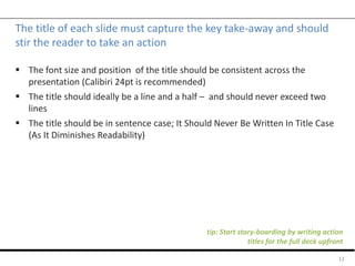 The title of each slide must capture the key take-away and should
stir the reader to take an action
 The font size and position of the title should be consistent across the
presentation (Calibiri 24pt is recommended)
 The title should ideally be a line and a half – and should never exceed two
lines
 The title should be in sentence case; It Should Never Be Written In Title Case
(As It Diminishes Readability)
12
tip: Start story-boarding by writing action
titles for the full deck upfront
 