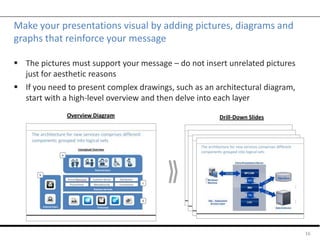 Make your presentations visual by adding pictures, diagrams and
graphs that reinforce your message
 The pictures must support your message – do not insert unrelated pictures
just for aesthetic reasons
 If you need to present complex drawings, such as an architectural diagram,
start with a high-level overview and then delve into each layer
16
Overview Diagram Drill-Down Slides
 