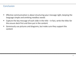 Conclusion
 Effective communication is about structuring your message right, keeping the
language simple and omitting needless words
 Capture the key message of each slide in the title – in fact, write the titles for
the ensure deck first and then put in the content
 Generously use pictures and diagrams, but make sure they support the
content
19
 