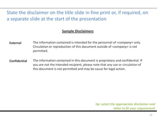 State the disclaimer on the title slide in fine print or, if required, on
a separate slide at the start of the presentation
21
External
Confidential
Sample Disclaimers
The information contained is intended for the personnel of <company> only.
Circulation or reproduction of this document outside of <company> is not
permitted.
The information contained in this document is proprietary and confidential. If
you are not the intended recipient, please note that any use or circulation of
this document is not permitted and may be cause for legal action.
tip: select the appropriate disclaimer and
tailor to fit your requirement
 