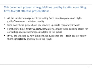 This document presents the guidelines used by top-tier consulting
firms to craft effective presentations
 All the top-tier management consulting firms have templates and ‘style-
guides’ to ensure consistent quality
 Until now, these guides have been locked up inside corporate firewalls
 For the first time, ReallyGoodPowerPoints has made these building blocks for
consulting-style presentations available to the public
 If you are shocked by how simple these guidelines are – don’t be; just follow
them consistently and you’ll see the result
3
 