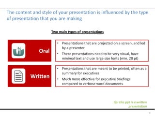 The content and style of your presentation is influenced by the type
of presentation that you are making
4
Oral
Written
• Presentations that are projected on a screen, and led
by a presenter
• These presentations need to be very visual, have
minimal text and use large size fonts (min. 20 pt)
• Presentations that are meant to be printed, often as a
summary for executives
• Much more effective for executive briefings
compared to verbose word documents
Two main types of presentations
tip: this ppt is a written
presentation
 