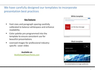 We have carefully designed our templates to incorporate
presentation best practices
 Font sizes and paragraph spacing carefully
calibrated to balance whitespace and enhance
readability
 Color palette pre-programmed into the
template to ensure consistent use for
beautiful presentations
 Licensed images for professional industry-
specific cover slides
7
Black template
White template
Key Features
Available on
ReallyGoodPowerPoints.com
For presentations to large audiences
 