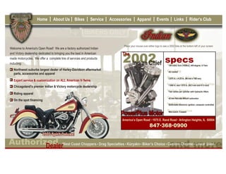 Home        About Us         Bikes       Service   Accessories        Apparel            Events           Links             Rider’s Club




                                                                               Place your mouse over either logo to see a 2002 bike at the bottom left of your screen
Welcome to America's Open Road! We are a factory authorized Indian
                                                                              The
and Victory dealership dedicated to bringing you the best in American

                                                                              2002 specs
made motorcycles. We offer a complete line of services and products
                                                                               Indian Chief
including:                                                                                                              Engine Type 445-degree, V-Twin
                                                                                                                         100 cubic inch (1638cc),
   Northwest suburbs largest dealer of Harley-Davidson aftermarket                                                      Cooling
                                                                                                                         Air cooled
   parts, accessories and apparel
                                                                                                                        Bore xand (98 mm x 108 mm)
                                                                                                                         3.875 in. 4.25 in. Stroke
   Expert service & customization on ALL American V-Twins
                                                                                                                        Intake and Exhaust Valve
                                                                                                                         1.940 in. and 1.615 in. (49.3 mm and 41.0 mm)
   Chicagoland’s premier Indian & Victory motorcycle dealership
                                                                                                                        Valve Train with hydraulic lifters
                                                                                                                         Two valves per cylinder
   Riding apparel
                                                                                                                        Carburetioncarburetor
                                                                                                                         42 mm flat-side Mikuni
   On the spot financing
                                                                                                                        Ignition
                                                                                                                         Solid-state electronic ignition, computer controlled



                                                                             PowerPlus Motor
                                                                                                                        Transmission
                                                                                                                         Wet-clutch, 5-speed


                                                                              America’s Open Road 1975 E. Rand Road Arlington Heights, IL 60004
                                                                                                       847.368.0900



                                                                                                                          and more
                            Dealer
 