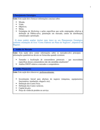 3 Planejamento Estratégico
Guia: Esta seção deve fornecer informações concisas sobre:
 Missão.
 Visão.
 Objetivos.
 Metas.
 Estratégias de Marketing e ações específicas que serão empregadas relativas à
definição de Público-alvo, penetração em mercado, canais de distribuição,
comunicação e promoção.
O aluno poderá ampliar (incluir mais itens) no seu Planejamento Estratégico,
conforme orientações do livro “Como Elaborar um Plano de Negócios”, disponível no
Magister.
4 Análise de Mercado
Guia: Esta seção deve conter informações sobre os mercados-alvo principais –
informações quantitativas devem ser fornecidas quando existirem:
 Tamanho e localização de consumidores potenciais – que necessidades
específicas desses consumidores não são atendidas atualmente?
 Análise SWOT relativa a mercados e competidores.
5 Análise Financeira
Guia: Esta seção deve descrever, preferencialmente:
 Investimento Inicial para abertura do negócio (máquinas, equipamentos,
funcionários, instalações, aluguel e etc).
 Definição dos Custos fixos.
 Definição dos Custos variáveis.
 Capital de giro.
 Preço de venda do produto ou serviço.
3
 