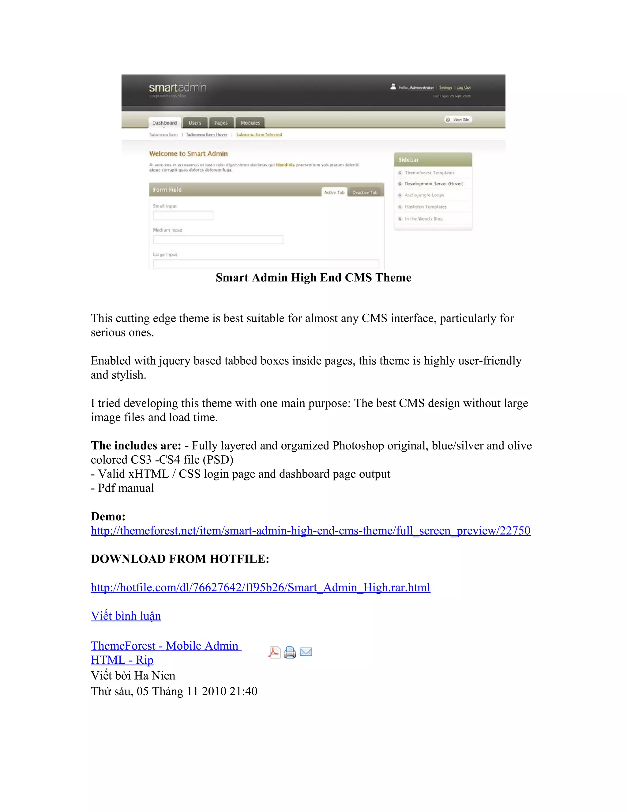 Smart Admin High End CMS Theme
This cutting edge theme is best suitable for almost any CMS interface, particularly for
serious ones.
Enabled with jquery based tabbed boxes inside pages, this theme is highly user-friendly
and stylish.
I tried developing this theme with one main purpose: The best CMS design without large
image files and load time.
The includes are: - Fully layered and organized Photoshop original, blue/silver and olive
colored CS3 -CS4 file (PSD)
- Valid xHTML / CSS login page and dashboard page output
- Pdf manual
Demo:
http://themeforest.net/item/smart-admin-high-end-cms-theme/full_screen_preview/22750
DOWNLOAD FROM HOTFILE:
http://hotfile.com/dl/76627642/ff95b26/Smart_Admin_High.rar.html
Viết bình luận
ThemeForest - Mobile Admin
HTML - Rip
Viết bởi Ha Nien
Thứ sáu, 05 Tháng 11 2010 21:40
 