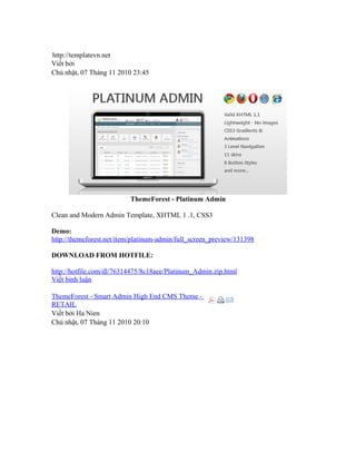 http://templatevn.net
Viết bởi
Chủ nhật, 07 Tháng 11 2010 23:45
ThemeForest - Platinum Admin
Clean and Modern Admin Template, XHTML 1 .1, CSS3
Demo:
http://themeforest.net/item/platinum-admin/full_screen_preview/131398
DOWNLOAD FROM HOTFILE:
http://hotfile.com/dl/76314475/8c18aee/Platinum_Admin.zip.html
Viết bình luận
ThemeForest - Smart Admin High End CMS Theme -
RETAIL
Viết bởi Ha Nien
Chủ nhật, 07 Tháng 11 2010 20:10
 