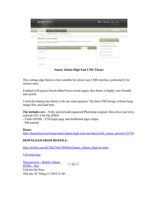 Smart Admin High End CMS Theme
This cutting edge theme is best suitable for almost any CMS interface, particularly for
serious ones.
Enabled with jquery based tabbed boxes inside pages, this theme is highly user-friendly
and stylish.
I tried developing this theme with one main purpose: The best CMS design without large
image files and load time.
The includes are: - Fully layered and organized Photoshop original, blue/silver and olive
colored CS3 -CS4 file (PSD)
- Valid xHTML / CSS login page and dashboard page output
- Pdf manual
Demo:
http://themeforest.net/item/smart-admin-high-end-cms-theme/full_screen_preview/22750
DOWNLOAD FROM HOTFILE:
http://hotfile.com/dl/76627642/ff95b26/Smart_Admin_High.rar.html
Viết bình luận
ThemeForest - Mobile Admin
HTML - Rip
Viết bởi Ha Nien
Thứ sáu, 05 Tháng 11 2010 21:40
 