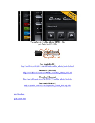 ThemeForest - Mobile Admin HTML - Rip
psd, flash, html | 5.8 Mb
Download (Hotfile)
http://hotfile.com/dl/80123100/8d53d0b/mobile_admin_html.zip.html
Download (fileserve)
http://www.fileserve.com/file/AF4RX3z/mobile_admin_html.zip
Download (filesonic)
http://www.filesonic.com/file/29243479/mobile_admin_html.zip
Download (filestrack)
http://filestrack.com/cl01ciwzctfj/mobile_admin_html.zip.html
Viết bình luận
quik admin skin
 