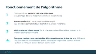 Fonctionnement de l’algorithme
Commence par explorer des prix arbitraires
(au voisinage de ceux ﬁxés manuellement initialement)
Mesure le résultat : un acheteur achète ou pas
(qui prend en compte le taux d’achat et le prix de l’enchère)
« Récompense » la stratégie (ie, le prix) ayant donné le meilleur revenu, et la
favorise pour le tour suivant
Conserve toujours une part dédiée à l‘exploration avec le test de prix différents
- Pouvoir mesurer l’incrément de revenu apporté par l’algorithme vs choix manuel
- Évite de se retrouver bloqué dans un optima local
1
3
4
2
 