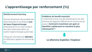 L’apprentissage par renforcement (½)
Reinforcement learning :
Permet d’adresser des problèmes
dans lesquels on ne dispose pas
de base d’apprentissage
préexistante et où il est coûteux
de créer cette base (donc on
oublie l’apprentissage supervisé).
Utilisé par exemple par AlphaGo
en 2016 pour gagner le tournoi de
Go.
Problème du bandit manchot
k machines à sous ont des distributions (ie, des
chances de gagner) différentes et inconnues du
joueur. Comment maximiser son gain et
identiﬁer rapidement la machine la plus
intéressante ?
Le dilemme Exploiter / Explorer
 