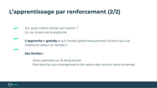 L’apprentissage par renforcement (2/2)
Sur quel critère choisir son action ?
Ici, sur le prix de la publicité
L’approche « greedy » qui choisit systématiquement l’action qui a la
meilleure valeur au temps t.
Ses limites :
Sous optimise sur le long terme
Pas réactive aux changements de valeur des actions dans le temps.
 