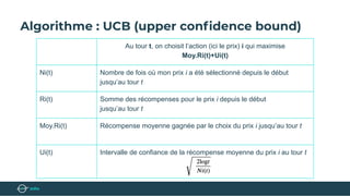 Algorithme : UCB (upper conﬁdence bound)
Au tour t, on choisit l’action (ici le prix) i qui maximise
Moy.Ri(t)+Ui(t)
Ni(t) Nombre de fois où mon prix i a été sélectionné depuis le début
jusqu’au tour t
Ri(t) Somme des récompenses pour le prix i depuis le début
jusqu’au tour t
Moy.Ri(t) Récompense moyenne gagnée par le choix du prix i jusqu’au tour t
Ui(t) Intervalle de confiance de la récompense moyenne du prix i au tour t
 