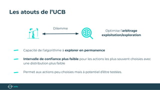 Les atouts de l’UCB
Capacité de l’algorithme à explorer en permanence
Intervalle de conﬁance plus faible pour les actions les plus souvent choisies avec
une distribution plus faible
Permet aux actions peu choisies mais à potentiel d’être testées.
Optimise l’arbitrage
exploitation/exploration
Dilemme
 