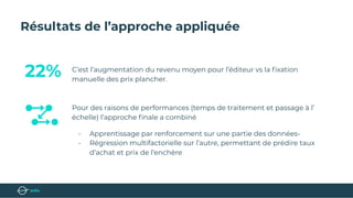 Résultats de l’approche appliquée
C’est l’augmentation du revenu moyen pour l’éditeur vs la ﬁxation
manuelle des prix plancher.
Pour des raisons de performances (temps de traitement et passage à l’
échelle) l’approche ﬁnale a combiné
- Apprentissage par renforcement sur une partie des données-
- Régression multifactorielle sur l’autre, permettant de prédire taux
d’achat et prix de l’enchère
22%
 