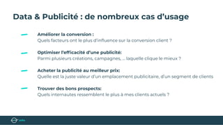 Data & Publicité : de nombreux cas d’usage
Améliorer la conversion :
Quels facteurs ont le plus d’inﬂuence sur la conversion client ?
Optimiser l’efﬁcacité d’une publicité:
Parmi plusieurs créations, campagnes, … laquelle clique le mieux ?
Acheter la publicité au meilleur prix:
Quelle est la juste valeur d’un emplacement publicitaire, d’un segment de clients
Trouver des bons prospects:
Quels internautes ressemblent le plus à mes clients actuels ?
 