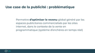Use case de la publicité : problématique
Permettre d’optimiser le revenu global généré par les
espaces publicitaires commercialisés par les sites
internet, dans le contexte de la vente en
programmatique (système d’enchères en temps réel)
 
