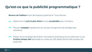 Qu’est-ce que la publicité programmatique ?
Revenu de l’éditeur = prix de l’espace publicitaire * taux d’achat
Déterminer le prix le plus élevé encore acceptable pour l’acheteur
Pouvoir s’adapter rapidement en cas de changement de stratégie des
acheteurs
Passer d’une stratégie de ﬁxation manuelle et empirique du prix plancher à une
ﬁxation temps réel optimisée au niveau du SSP (plate-forme côté vendeur de
publicité)
 