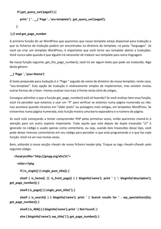 if ( get_query_var('paged') ) {

         print ' | ' . __( 'Page ' , 'seu-template') . get_query_var('paged');

     }

} // end get_page_number

A primeira função diz ao WordPress que queremos que nosso template esteja disponível para tradução e
que os ficheiros de tradução podem ser encontrados na diretoria do template, na pasta “languages”. Se
você vai criar um template WordPress, é importante que você torne seu template aberto a traduções.
Você nunca sabe quando é que alguém irá necessitar de traduzir seu template para outra linguagem.

Na nossa função seguinte, get_the_page_number(), você irá ver algum texto que pode ser traduzido. Algo
deste género:

__( 'Page ' , 'your-theme')

O texto preparado para tradução é o “Page “ seguido do nome de diretório do nosso template; neste caso,
“seu-template”. Esta opção de tradução é relativamente simples de implementar, mas existem muitas
outras formas de o fazer. Iremos analisar isso mais à frente nesta série de artigos.

Consegue adivinhar o que a função get_page_number() está ali fazendo? Se você analisar bem essa função,
você irá perceber que estamos a usar um “if” para verificar se estamos numa página numerada ou não.
Isso acontece quando clicamos em “older posts” ou postagens mais antigas, em templates WordPress. Se
estivermos numa página numerada, esta função mostra uma barra separadora e o número de página.

Se você está começando a tentar compreender PHP pelas primeiras vezes, então queremos chamá-lo à
atenção para um outro aspecto importante. Tudo aquilo que está depois do duplo travessão “//” é
ignorado no código e usado apenas como comentário, ou seja, usando dois travessões desse tipo, você
pode deixar imensos comentários em seu código para perceber o que está programando e o que faz cada
função. Você irá ver isso muitas vezes.

Bem, voltando à nossa secção <head> de nosso ficheiro header.php. Troque as tags <head></head> pelo
seguinte código:

   <head profile="http://gmpg.org/xfn/11">

     <title><?php

         if ( is_single() ) { single_post_title(); }

       elseif ( is_home() || is_front_page() ) { bloginfo('name'); print ' | '; bloginfo('description');
get_page_number(); }

         elseif ( is_page() ) { single_post_title(''); }

       elseif ( is_search() ) { bloginfo('name'); print ' | Search results for ' . wp_specialchars($s);
get_page_number(); }

         elseif ( is_404() ) { bloginfo('name'); print ' | Not Found'; }

         else { bloginfo('name'); wp_title('|'); get_page_number(); }
 