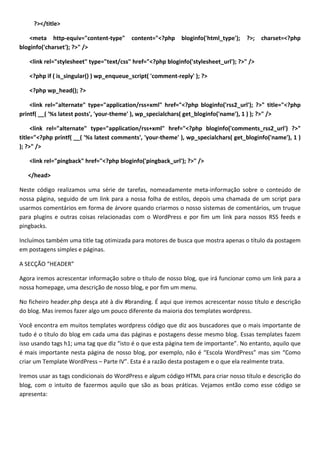 ?></title>

    <meta http-equiv="content-type"      content="<?php     bloginfo('html_type');   ?>;   charset=<?php
bloginfo('charset'); ?>" />

   <link rel="stylesheet" type="text/css" href="<?php bloginfo('stylesheet_url'); ?>" />

   <?php if ( is_singular() ) wp_enqueue_script( 'comment-reply' ); ?>

   <?php wp_head(); ?>

    <link rel="alternate" type="application/rss+xml" href="<?php bloginfo('rss2_url'); ?>" title="<?php
printf( __( '%s latest posts', 'your-theme' ), wp_specialchars( get_bloginfo('name'), 1 ) ); ?>" />

     <link rel="alternate" type="application/rss+xml" href="<?php bloginfo('comments_rss2_url') ?>"
title="<?php printf( __( '%s latest comments', 'your-theme' ), wp_specialchars( get_bloginfo('name'), 1 )
); ?>" />

   <link rel="pingback" href="<?php bloginfo('pingback_url'); ?>" />

   </head>

Neste código realizamos uma série de tarefas, nomeadamente meta-informação sobre o conteúdo de
nossa página, seguido de um link para a nossa folha de estilos, depois uma chamada de um script para
usarmos comentários em forma de árvore quando criarmos o nosso sistemas de comentários, um truque
para plugins e outras coisas relacionadas com o WordPress e por fim um link para nossos RSS feeds e
pingbacks.

Incluímos também uma title tag otimizada para motores de busca que mostra apenas o título da postagem
em postagens simples e páginas.

A SECÇÃO “HEADER”

Agora iremos acrescentar informação sobre o título de nosso blog, que irá funcionar como um link para a
nossa homepage, uma descrição de nosso blog, e por fim um menu.

No ficheiro header.php desça até à div #branding. É aqui que iremos acrescentar nosso título e descrição
do blog. Mas iremos fazer algo um pouco diferente da maioria dos templates wordpress.

Você encontra em muitos templates wordpress código que diz aos buscadores que o mais importante de
tudo é o título do blog em cada uma das páginas e postagens desse mesmo blog. Essas templates fazem
isso usando tags h1; uma tag que diz “isto é o que esta página tem de importante”. No entanto, aquilo que
é mais importante nesta página de nosso blog, por exemplo, não é “Escola WordPress” mas sim “Como
criar um Template WordPress – Parte IV”. Esta é a razão desta postagem e o que ela realmente trata.

Iremos usar as tags condicionais do WordPress e algum código HTML para criar nosso título e descrição do
blog, com o intuito de fazermos aquilo que são as boas práticas. Vejamos então como esse código se
apresenta:
 