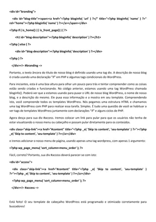<div id="branding">

  <div id="blog-title"><span><a href="<?php bloginfo( 'url' ) ?>/" title="<?php bloginfo( 'name' ) ?>"
rel="home"><?php bloginfo( 'name' ) ?></a></span></div>

<?php if ( is_home() || is_front_page() ) { ?>

    <h1 id="blog-description"><?php bloginfo( 'description' ) ?></h1>

<?php } else { ?>

    <div id="blog-description"><?php bloginfo( 'description' ) ?></div>

<?php } ?>

 </div><!– #branding –>

Portanto, o texto âncora do título de nosso blog é definido usando uma tag div. A descrição de nosso blog
é criada usando uma declaração “if” em PHP e algumas tags condicionais do WordPress.

Para iniciantes, esta é uma boa altura para olhar um pouco para trás e tentar compreender como as coisas
estão sendo criadas e funcionando. No código anterior, estamos usando uma tag WordPress chamada
bloginfo(). Poderá ver que a estamos usando para puxar o URL de nosso blog WordPress, o nome de nosso
blog, e a descrição do mesmo. Ele puxa essa informação e a mostra em seu template. Compreendendo
isto, você compreende todos os templates WordPress. Nós pegamos uma estrutura HTML e chamamos
uma tag WordPress com PHP para realizar essa tarefa. Simples. É tudo uma questão de você se habituar a
ver tags de templates WordPress juntamente com declarações “if” e alguns ciclos de PHP.

Agora desça para sua div #access. Iremos colocar um link para pular para que os usuários não tenha de
estar visualizando o nosso menu ou cabeçalho e possam pular diretamente para os conteúdos.

<div class="skip-link"><a href="#content" title="<?php _e( 'Skip to content', 'seu-template' ) ?>"><?php
_e( 'Skip to content', 'seu-template' ) ?></a></div>

e iremos adicionar o nosso menu de página, usando apenas uma tag wordpress, com apenas 1 argumento:

<?php wp_page_menu( 'sort_column=menu_order' ); ?>

Fácil, correto? Portanto, sua div #access deverá parecer-se com isto:

<div id="access">

  <div class="skip-link"><a href="#content" title="<?php _e( 'Skip to content', 'seu-template' )
?>"><?php _e( 'Skip to content', 'seu-template' ) ?></a></div>

  <?php wp_page_menu( 'sort_column=menu_order' ); ?>

 </div><!– #access –>



Está feito! O seu template de cabeçalho WordPress está programado e otimizado corretamente para
buscadores!
 