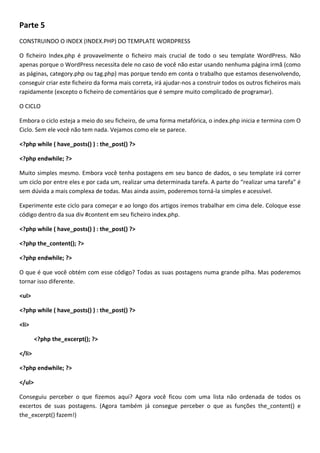 Parte 5
CONSTRUINDO O INDEX (INDEX.PHP) DO TEMPLATE WORDPRESS

O ficheiro Index.php é provavelmente o ficheiro mais crucial de todo o seu template WordPress. Não
apenas porque o WordPress necessita dele no caso de você não estar usando nenhuma página irmã (como
as páginas, category.php ou tag.php) mas porque tendo em conta o trabalho que estamos desenvolvendo,
conseguir criar este ficheiro da forma mais correta, irá ajudar-nos a construir todos os outros ficheiros mais
rapidamente (excepto o ficheiro de comentários que é sempre muito complicado de programar).

O CICLO

Embora o ciclo esteja a meio do seu ficheiro, de uma forma metafórica, o index.php inicia e termina com O
Ciclo. Sem ele você não tem nada. Vejamos como ele se parece.

<?php while ( have_posts() ) : the_post() ?>

<?php endwhile; ?>

Muito simples mesmo. Embora você tenha postagens em seu banco de dados, o seu template irá correr
um ciclo por entre eles e por cada um, realizar uma determinada tarefa. A parte do “realizar uma tarefa” é
sem dúvida a mais complexa de todas. Mas ainda assim, poderemos torná-la simples e acessível.

Experimente este ciclo para começar e ao longo dos artigos iremos trabalhar em cima dele. Coloque esse
código dentro da sua div #content em seu ficheiro index.php.

<?php while ( have_posts() ) : the_post() ?>

<?php the_content(); ?>

<?php endwhile; ?>

O que é que você obtém com esse código? Todas as suas postagens numa grande pilha. Mas poderemos
tornar isso diferente.

<ul>

<?php while ( have_posts() ) : the_post() ?>

<li>

        <?php the_excerpt(); ?>

</li>

<?php endwhile; ?>

</ul>

Conseguiu perceber o que fizemos aqui? Agora você ficou com uma lista não ordenada de todos os
excertos de suas postagens. (Agora também já consegue perceber o que as funções the_content() e
the_excerpt() fazem!)
 
