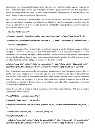 Basicamente, você cria um ciclo (inicia com while e termina com endwhile) e coloca algumas coisas dentro
dele — coisas como por exemplo tags de template WordPress que puxam informação de suas postagens
que se encontram dentro do ciclo, tal como a tag de template bloginfo() puxa a informação das suas
opções do WordPress, como vimos no último artigo.

Agora, vamos criar um ciclo realmente fantástico! Vamos iniciar com a nossa versão básica. Mas iremos
fazer com que ela seja compatível com a Tag More e a Tag Next Page. Iremos colocá-lo também numa Div
própria e fazer com que o browser saiba que isso é o conteúdo de suas postagens usando a classe de
micro-formato “entry-content”.

  <div class="entry-content">

 <?php the_content( __( 'Continue reading <span class="meta-nav">»</span>', 'your-theme' ) ); ?>

 <?php wp_link_pages('before=<div class="page-link">' . __( 'Pages:', 'your-theme' ) . '&after=</div>') ?>

  </div><!– .entry-content –>

E o título da postagem? Isso é muito simples também. Iremos usar a tag the_title() para puxar o título da
postagem e envolvê-lo numa tag <a> que linke diretamente para o the_permalink() (esse é o link
permanente para qualquer postagem). Iremos adicionar também um atributo para títulos e outro micro-
formato (bookmark) que diz ao browser ou ao buscador (ex.: Google) que isto é um link permanente para
um artigo. Tente colocar este código por baixo de sua div .entry-content.

<h2 class="entry-title"><a href="<?php the_permalink(); ?>" title="<?php printf( __('Permalink to %s',
'your-theme'), the_title_attribute('echo=0') ); ?>" rel="bookmark"><?php the_title(); ?></a></h2>

Agora é necessário puxar a informação adicional sobre a sua postagem: quem escreveu o artigo, a data em
que foi publicado, a categoria onde foi inserido, tags, links para comentários, etc. Gostaria de quebrar esta
fase em duas fases: as coisas relacionadas com meta dados (autor e data de publicação) que colocamos
antes do conteúdo da postagem, e as coisas relacionadas com utilidade (categorias, tags e link para
comentários) que colocamos depois do conteúdo. E ambas as fases irão colocar a sua postagem dentro de
sua própria div junto com o título.

Vamos dar uma olhada a todo o ciclo já programado. Inseri alguns comentários no PHP para o ajudar a
compreender melhor o código.

<?php /* O Ciclo — com comentários! */ ?>

<?php while ( have_posts() ) : the_post() ?>

<?php /* Criando uma div com um ID único graças ao the_ID() e classes semânticas com o post_class() */
?>

  <div id="post-<?php the_ID(); ?>" <?php post_class(); ?>>

<?php /* um título h2 */ ?>

   <h2 class="entry-title"><a href="<?php the_permalink(); ?>" title="<?php printf( __('Permalink to %s',
'your-theme'), the_title_attribute('echo=0') ); ?>" rel="bookmark"><?php the_title(); ?></a></h2>
 