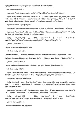 <?php /* Meta dados da postagem com possibilidade de tradução */ ?>

  <div class="entry-meta">

   <span class="meta-prep meta-prep-author"><?php _e('By ', 'your-theme'); ?></span>

   <span class="author vcard"><a class="url fn n" href="<?php echo get_author_link( false,
$authordata->ID, $authordata->user_nicename ); ?>" title="<?php printf( __( 'View all posts by %s',
'your-theme' ), $authordata->display_name ); ?>"><?php the_author(); ?></a></span>

   <span class="meta-sep"> | </span>

   <span class="meta-prep meta-prep-entry-date"><?php _e('Published ', 'your-theme'); ?></span>

   <span class="entry-date"><abbr class="published" title="<?php the_time('Y-m-dTH:i:sO') ?>"><?php
the_time( get_option( 'date_format' ) ); ?></abbr></span>

   <?php     edit_post_link(     __(     'Edit',     'your-theme'     ),     "<span         class="meta-
sep">|</span>ntttttt<span class="edit-link">", "</span>nttttt" ) ?>

  </div><!– .entry-meta –>

<?php /* O conteúdo da postagem */ ?>

  <div class="entry-content">

<?php the_content( __( 'Continue reading <span class="meta-nav">»</span>', 'your-theme' ) ); ?>

<?php wp_link_pages('before=<div class="page-link">' . __( 'Pages:', 'your-theme' ) . '&after=</div>') ?>

  </div><!– .entry-content –>

<?php /* Categoria micro-formatada e links para tags junto com link para comentários */ ?>

  <div class="entry-utility">

   <span class="cat-links"><span class="entry-utility-prep entry-utility-prep-cat-links"><?php         _e(
'Posted in ', 'your-theme' ); ?></span><?php echo get_the_category_list(', '); ?></span>

   <span class="meta-sep"> | </span>

    <?php the_tags( '<span class="tag-links"><span class="entry-utility-prep entry-utility-prep-tag-
links">' . __('Tagged ', 'your-theme' ) . '</span>', ", ", "</span>ntttttt<span class="meta-
sep">|</span>n" ) ?>

   <span class="comments-link"><?php comments_popup_link( __( 'Leave a comment', 'your-theme' ),
__( '1 Comment', 'your-theme' ), __( '% Comments', 'your-theme' ) ) ?></span>

   <?php     edit_post_link(     __(     'Edit',     'your-theme'     ),     "<span         class="meta-
sep">|</span>ntttttt<span class="edit-link">", "</span>ntttttn" ) ?>

  </div><!– #entry-utility –>

  </div><!– #post-<?php the_ID(); ?> –>
 
