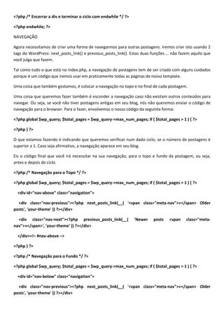<?php /* Encerrar a div e terminar o ciclo com endwhile */ ?>

<?php endwhile; ?>

NAVEGAÇÃO

Agora necessitamos de criar uma forma de navegarmos para outras postagens. Iremos criar isto usando 2
tags do WordPress: next_posts_link() e previous_posts_link(). Estas duas funções … não fazem aquilo que
você julga que fazem.

Tal como tudo o que está no index.php, a navegação de postagens tem de ser criada com alguns cuidados
porque é um código que iremos usar em praticamente todas as páginas de nosso template.

Uma coisa que também gostamos, é colocar a navegação no topo e no final de cada postagem.

Uma coisa que queremos fazer também é esconder a navegação caso não existam outros conteúdos para
navegar. Ou seja, se você não tiver postagens antigas em seu blog, nós não queremos enviar o código de
navegação para o browser. Para o fazer, envolvemos o nosso código da seguinte forma:

<?php global $wp_query; $total_pages = $wp_query->max_num_pages; if ( $total_pages > 1 ) { ?>

<?php } ?>

O que estamos fazendo é indicando que queremos verificar num dado ciclo, se o número de postagens é
superior a 1. Caso seja afirmativo, a navegação aparece em seu blog.

Eis o código final que você irá necessitar na sua navegação, para o topo e fundo da postagem, ou seja,
antes e depois do ciclo.

<?php /* Navegação para o Topo */ ?>

<?php global $wp_query; $total_pages = $wp_query->max_num_pages; if ( $total_pages > 1 ) { ?>

  <div id="nav-above" class="navigation">

  <div class="nav-previous"><?php next_posts_link(__( '<span class="meta-nav">«</span> Older
posts', 'your-theme' )) ?></div>

  <div class="nav-next"><?php previous_posts_link(__(           'Newer   posts   <span    class="meta-
nav">»</span>', 'your-theme' )) ?></div>

  </div><!– #nav-above –>

<?php } ?>

<?php /* Navegação para o Fundo */ ?>

<?php global $wp_query; $total_pages = $wp_query->max_num_pages; if ( $total_pages > 1 ) { ?>

  <div id="nav-below" class="navigation">

  <div class="nav-previous"><?php next_posts_link(__( '<span class="meta-nav">«</span> Older
posts', 'your-theme' )) ?></div>
 