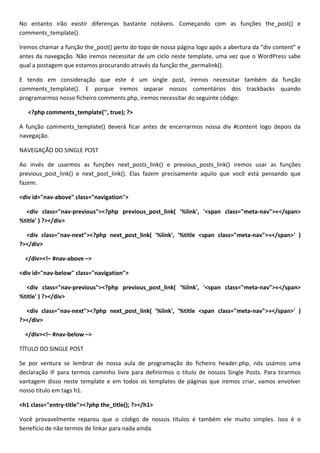 No entanto irão existir diferenças bastante notáveis. Começando com as funções the_post() e
comments_template().

Iremos chamar a função the_post() perto do topo de nossa página logo após a abertura da “div content” e
antes da navegação. Não iremos necessitar de um ciclo neste template, uma vez que o WordPress sabe
qual a postagem que estamos procurando através da função the_permalink().

E tendo em consideração que este é um single post, iremos necessitar também da função
comments_template(). E porque iremos separar nossos comentários dos trackbacks quando
programarmos nosso ficheiro comments.php, iremos necessitar do seguinte código:

   <?php comments_template('', true); ?>

A função comments_template() deverá ficar antes de encerrarmos nossa div #content logo depois da
navegação.

NAVEGAÇÃO DO SINGLE POST

Ao invés de usarmos as funções next_posts_link() e previous_posts_link() iremos usar as funções
previous_post_link() e next_post_link(). Elas fazem precisamente aquilo que você está pensando que
fazem.

<div id="nav-above" class="navigation">

  <div class="nav-previous"><?php previous_post_link( '%link', '<span class="meta-nav">«</span>
%title' ) ?></div>

  <div class="nav-next"><?php next_post_link( '%link', '%title <span class="meta-nav">»</span>' )
?></div>

  </div><!– #nav-above –>

<div id="nav-below" class="navigation">

  <div class="nav-previous"><?php previous_post_link( '%link', '<span class="meta-nav">«</span>
%title' ) ?></div>

  <div class="nav-next"><?php next_post_link( '%link', '%title <span class="meta-nav">»</span>' )
?></div>

  </div><!– #nav-below –>

TÍTULO DO SINGLE POST

Se por ventura se lembrar de nossa aula de programação do ficheiro header.php, nós usámos uma
declaração IF para termos caminho livre para definirmos o título de nossos Single Posts. Para tirarmos
vantagem disso neste template e em todos os templates de páginas que iremos criar, vamos envolver
nosso título em tags h1.

<h1 class="entry-title"><?php the_title(); ?></h1>

Você provavelmente reparou que o código de nossos títulos é também ele muito simples. Isso é o
benefício de não termos de linkar para nada ainda.
 