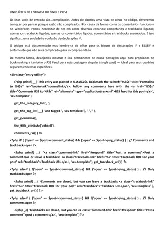 LINKS ÚTEIS DE ENTRADA DO SINGLE POST

Os links úteis de entrada são…complicados. Antes de darmos uma vista de olhos no código, deveremos
começar por pensar porque razão são complicados. Por causa da forma como os comentários funcionam
no WordPress iremos necessitar de ter em conta diversos cenários: comentários e trackbacks ligados;
apenas os trackbacks ligados; apenas os comentários ligados; comentários e trackbacks encerrados. E isso
significa…uma verdadeira confusão de declarações IF.

O código está documentado mas lembre-se de olhar para os blocos de declarações IF e ELSEIF e
certamente que não será complicado para si compreendê-lo.

Da mesma forma, desejamos mostrar o link permanente de nossa postagem aqui para propósitos de
bookmarking e também o RSS Feed para esta postagem singular (single post) — ideal para seus usuários
seguirem conversas específicas.

<div class="entry-utility">

    <?php printf( __( 'This entry was posted in %1$s%2$s. Bookmark the <a href="%3$s" title="Permalink
to %4$s" rel="bookmark">permalink</a>. Follow any comments here with the <a href="%5$s"
title="Comments RSS to %4$s" rel="alternate" type="application/rss+xml">RSS feed for this post</a>.',
'seu-template' ),

   get_the_category_list(', '),

   get_the_tag_list( __( ' and tagged ', 'seu-template' ), ', ', '' ),

   get_permalink(),

   the_title_attribute('echo=0'),

   comments_rss() ) ?>

<?php if ( ('open' == $post->comment_status) && ('open' == $post->ping_status) ) : // Comments and
trackbacks open ?>

   <?php printf( __( '<a class="comment-link" href="#respond" title="Post a comment">Post a
comment</a> or leave a trackback: <a class="trackback-link" href="%s" title="Trackback URL for your
post" rel="trackback">Trackback URL</a>.', 'seu-template' ), get_trackback_url() ) ?>

<?php elseif ( !('open' == $post->comment_status) && ('open' == $post->ping_status) ) : // Only
trackbacks open ?>

   <?php printf( __( 'Comments are closed, but you can leave a trackback: <a class="trackback-link"
href="%s" title="Trackback URL for your post" rel="trackback">Trackback URL</a>.', 'seu-template' ),
get_trackback_url() ) ?>

<?php elseif ( ('open' == $post->comment_status) && !('open' == $post->ping_status) ) : // Only
comments open ?>

  <?php _e( 'Trackbacks are closed, but you can <a class="comment-link" href="#respond" title="Post a
comment">post a comment</a>.', 'seu-template' ) ?>
 