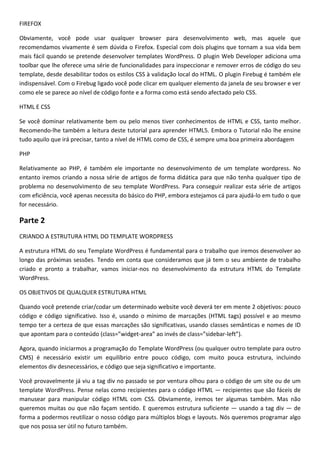 FIREFOX

Obviamente, você pode usar qualquer browser para desenvolvimento web, mas aquele que
recomendamos vivamente é sem dúvida o Firefox. Especial com dois plugins que tornam a sua vida bem
mais fácil quando se pretende desenvolver templates WordPress. O plugin Web Developer adiciona uma
toolbar que lhe oferece uma série de funcionalidades para inspeccionar e remover erros de código do seu
template, desde desabilitar todos os estilos CSS à validação local do HTML. O plugin Firebug é também ele
indispensável. Com o Firebug ligado você pode clicar em qualquer elemento da janela de seu browser e ver
como ele se parece ao nível de código fonte e a forma como está sendo afectado pelo CSS.

HTML E CSS

Se você dominar relativamente bem ou pelo menos tiver conhecimentos de HTML e CSS, tanto melhor.
Recomendo-lhe também a leitura deste tutorial para aprender HTML5. Embora o Tutorial não lhe ensine
tudo aquilo que irá precisar, tanto a nível de HTML como de CSS, é sempre uma boa primeira abordagem

PHP

Relativamente ao PHP, é também ele importante no desenvolvimento de um template wordpress. No
entanto iremos criando a nossa série de artigos de forma didática para que não tenha qualquer tipo de
problema no desenvolvimento de seu template WordPress. Para conseguir realizar esta série de artigos
com eficiência, você apenas necessita do básico do PHP, embora estejamos cá para ajudá-lo em tudo o que
for necessário.

Parte 2
CRIANDO A ESTRUTURA HTML DO TEMPLATE WORDPRESS

A estrutura HTML do seu Template WordPress é fundamental para o trabalho que iremos desenvolver ao
longo das próximas sessões. Tendo em conta que consideramos que já tem o seu ambiente de trabalho
criado e pronto a trabalhar, vamos iniciar-nos no desenvolvimento da estrutura HTML do Template
WordPress.

OS OBJETIVOS DE QUALQUER ESTRUTURA HTML

Quando você pretende criar/codar um determinado website você deverá ter em mente 2 objetivos: pouco
código e código significativo. Isso é, usando o mínimo de marcações (HTML tags) possível e ao mesmo
tempo ter a certeza de que essas marcações são significativas, usando classes semânticas e nomes de ID
que apontam para o conteúdo (class=”widget-area” ao invés de class=”sidebar-left”).

Agora, quando iniciarmos a programação do Template WordPress (ou qualquer outro template para outro
CMS) é necessário existir um equilíbrio entre pouco código, com muito pouca estrutura, incluindo
elementos div desnecessários, e código que seja significativo e importante.

Você provavelmente já viu a tag div no passado se por ventura olhou para o código de um site ou de um
template WordPress. Pense nelas como recipientes para o código HTML — recipientes que são fáceis de
manusear para manipular código HTML com CSS. Obviamente, iremos ter algumas também. Mas não
queremos muitas ou que não façam sentido. E queremos estrutura suficiente — usando a tag div — de
forma a podermos reutilizar o nosso código para múltiplos blogs e layouts. Nós queremos programar algo
que nos possa ser útil no futuro também.
 