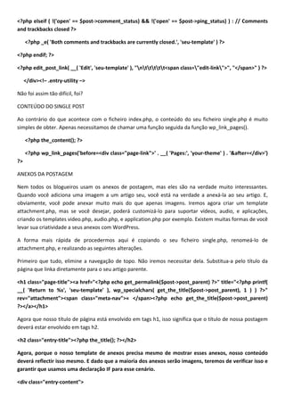 <?php elseif ( !('open' == $post->comment_status) && !('open' == $post->ping_status) ) : // Comments
and trackbacks closed ?>

     <?php _e( 'Both comments and trackbacks are currently closed.', 'seu-template' ) ?>

<?php endif; ?>

<?php edit_post_link( __( 'Edit', 'seu-template' ), "nttttt<span class="edit-link">", "</span>" ) ?>

     </div><!– .entry-utility –>

Não foi assim tão difícil, foi?

CONTEÚDO DO SINGLE POST

Ao contrário do que acontece com o ficheiro index.php, o conteúdo do seu ficheiro single.php é muito
simples de obter. Apenas necessitamos de chamar uma função seguida da função wp_link_pages().

     <?php the_content(); ?>

     <?php wp_link_pages('before=<div class="page-link">' . __( 'Pages:', 'your-theme' ) . '&after=</div>')
?>

ANEXOS DA POSTAGEM

Nem todos os blogueiros usam os anexos de postagem, mas eles são na verdade muito interessantes.
Quando você adiciona uma imagem a um artigo seu, você está na verdade a anexá-la ao seu artigo. E,
obviamente, você pode anexar muito mais do que apenas imagens. Iremos agora criar um template
attachment.php, mas se você desejar, poderá customizá-lo para suportar vídeos, audio, e aplicações,
criando os templates video.php, audio.php, e application.php por exemplo. Existem muitas formas de você
levar sua criatividade a seus anexos com WordPress.

A forma mais rápida de procedermos aqui é copiando o seu ficheiro single.php, renomeá-lo de
attachment.php, e realizando as seguintes alterações.

Primeiro que tudo, elimine a navegação de topo. Não iremos necessitar dela. Substitua-a pelo título da
página que linka diretamente para o seu artigo parente.

<h1 class="page-title"><a href="<?php echo get_permalink($post->post_parent) ?>" title="<?php printf(
__( 'Return to %s', 'seu-template' ), wp_specialchars( get_the_title($post->post_parent), 1 ) ) ?>"
rev="attachment"><span class="meta-nav">« </span><?php echo get_the_title($post->post_parent)
?></a></h1>

Agora que nosso título de página está envolvido em tags h1, isso significa que o título de nossa postagem
deverá estar envolvido em tags h2.

<h2 class="entry-title"><?php the_title(); ?></h2>

Agora, porque o nosso template de anexos precisa mesmo de mostrar esses anexos, nosso conteúdo
deverá reflectir isso mesmo. E dado que a maioria dos anexos serão imagens, teremos de verificar isso e
garantir que usamos uma declaração IF para esse cenário.

<div class="entry-content">
 