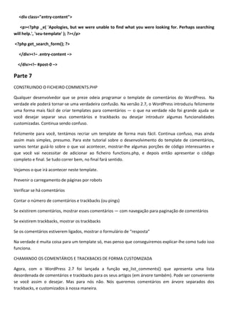 <div class="entry-content">

   <p><?php _e( 'Apologies, but we were unable to find what you were looking for. Perhaps searching
will help.', 'seu-template' ); ?></p>

<?php get_search_form(); ?>

  </div><!– .entry-content –>

  </div><!– #post-0 –>

Parte 7
CONSTRUINDO O FICHEIRO COMMENTS.PHP

Qualquer desenvolvedor que se preze odeia programar o template de comentários do WordPress. Na
verdade ele poderá tornar-se uma verdadeira confusão. Na versão 2.7, o WordPress introduziu felizmente
uma forma mais fácil de criar templates para comentários — o que na verdade não foi grande ajuda se
você desejar separar seus comentários e trackbacks ou desejar introduzir algumas funcionalidades
customizadas. Continua sendo confuso.

Felizmente para você, tentámos recriar um template de forma mais fácil. Continua confuso, mas ainda
assim mais simples, presumo. Para este tutorial sobre o desenvolvimento do template de comentários,
vamos tentar guiá-lo sobre o que vai acontecer, mostrar-lhe algumas porções de código interessantes e
que você vai necessitar de adicionar ao ficheiro functions.php, e depois então apresentar o código
completo e final. Se tudo correr bem, no final fará sentido.

Vejamos o que irá acontecer neste template.

Prevenir o carregamento de páginas por robots

Verificar se há comentários

Contar o número de comentários e trackbacks (ou pings)

Se existirem comentários, mostrar esses comentários — com navegação para paginação de comentários

Se existirem trackbacks, mostrar os trackbacks

Se os comentários estiverem ligados, mostrar o formulário de “resposta”

Na verdade é muita coisa para um template só, mas penso que conseguiremos explicar-lhe como tudo isso
funciona.

CHAMANDO OS COMENTÁRIOS E TRACKBACKS DE FORMA CUSTOMIZADA

Agora, com o WordPress 2.7 foi lançada a função wp_list_comments() que apresenta uma lista
desordenada de comentários e trackbacks para os seus artigos (em árvore também). Pode ser conveniente
se você assim o desejar. Mas para nós não. Nós queremos comentários em árvore separados dos
trackbacks, e customizados à nossa maneira.
 