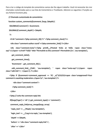 Para criar o código do template de comentários vamos dar-lhe algum trabalho. Você irá necessitar de criar
chamadas customizadas para a sua lista de Comentários e Trackbacks. Adicione as seguintes 2 funções ao
seu ficheiro functions.php.

   // Chamada customizada de comentários

   function custom_comments($comment, $args, $depth) {

    $GLOBALS['comment'] = $comment;

   $GLOBALS['comment_depth'] = $depth;

    ?>

    <li id="comment-<?php comment_ID() ?>" <?php comment_class() ?>>

     <div class="comment-author vcard"><?php commenter_link() ?></div>

     <div class="comment-meta"><?php printf(__('Posted %1$s at %2$s <span class="meta-
sep">|</span> <a href="%3$s" title="Permalink to this comment">Permalink</a>', 'seu-template'),

         get_comment_date(),

         get_comment_time(),

         '#comment-' . get_comment_ID() );

       edit_comment_link(__('Edit', 'seu-template'),          '   <span   class="meta-sep">|</span>   <span
class="edit-link">', '</span>'); ?></div>

   <?php if ($comment->comment_approved == '0') _e("ttttt<span class='unapproved'>Your
comment is awaiting moderation.</span>n", 'seu-template') ?>

          <div class="comment-content">

         <?php comment_text() ?>

     </div>

    <?php // echo the comment reply link

    if($args['type'] == 'all' || get_comment_type() == 'comment') :

     comment_reply_link(array_merge($args, array(

     'reply_text' => __('Reply','seu-template'),

     'login_text' => __('Log in to reply.','seu-template'),

     'depth' => $depth,

     'before' => '<div class="comment-reply-link">',

     'after' => '</div>'
 