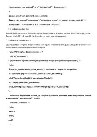 $commenter = ereg_replace( '(<a )/', '1class="url "' , $commenter );

   }

   $avatar_email = get_comment_author_email();

   $avatar = str_replace( "class='avatar", "class='photo avatar", get_avatar( $avatar_email, 80 ) );

   echo $avatar . ' <span class="fn n">' . $commenter . '</span>';

   } // end commenter_link

Se você pretende mudar a dimensão original do seu gravatar, troque o valor de 80 na função get_avatar(
$avatar_email, 80 ) ). O valor 80 é a dimensão em pixeis para o seu gravatar.

O TEMPLATE DE COMENTÁRIOS

Vejamos então o template de comentários com algums comentários PHP que o vão ajudar a compreender
melhor as funcionalidades presentes no template.

   <?php /* O template de comentários! */ ?>

       <div id="comments">

   <?php /* Correr algumas verificações para robots artigos protegidos com password */ ?>

   <?php

   $req = get_option('require_name_email'); // Verifica se os campos são obrigatórios.

   if ( 'comments.php' == basename($_SERVER['SCRIPT_FILENAME']) )

    die ( 'Please do not load this page directly. Thanks!' );

   if ( ! empty($post->post_password) ) :

    if ( $_COOKIE['wp-postpass_' . COOKIEHASH] != $post->post_password ) :

   ?>

     <div class="nopassword"><?php _e('This post is password protected. Enter the password to view
any comments.', 'seu-template') ?></div>

       </div><!– .comments –>

   <?php

    return;

   endif;

   endif;

   ?>
 