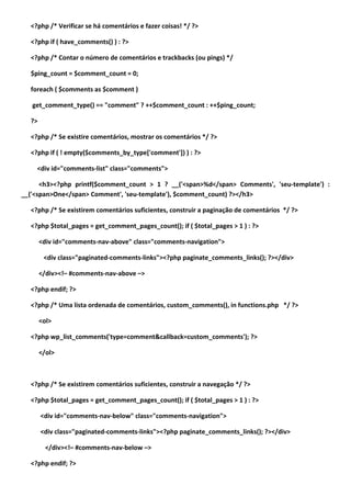 <?php /* Verificar se há comentários e fazer coisas! */ ?>

  <?php if ( have_comments() ) : ?>

  <?php /* Contar o número de comentários e trackbacks (ou pings) */

  $ping_count = $comment_count = 0;

  foreach ( $comments as $comment )

   get_comment_type() == "comment" ? ++$comment_count : ++$ping_count;

  ?>

  <?php /* Se existire comentários, mostrar os comentários */ ?>

  <?php if ( ! empty($comments_by_type['comment']) ) : ?>

    <div id="comments-list" class="comments">

      <h3><?php printf($comment_count > 1 ? __('<span>%d</span> Comments', 'seu-template') :
__('<span>One</span> Comment', 'seu-template'), $comment_count) ?></h3>

  <?php /* Se existirem comentários suficientes, construir a paginação de comentários */ ?>

  <?php $total_pages = get_comment_pages_count(); if ( $total_pages > 1 ) : ?>

       <div id="comments-nav-above" class="comments-navigation">

        <div class="paginated-comments-links"><?php paginate_comments_links(); ?></div>

       </div><!– #comments-nav-above –>

  <?php endif; ?>

  <?php /* Uma lista ordenada de comentários, custom_comments(), in functions.php */ ?>

       <ol>

  <?php wp_list_comments('type=comment&callback=custom_comments'); ?>

       </ol>



  <?php /* Se existirem comentários suficientes, construir a navegação */ ?>

  <?php $total_pages = get_comment_pages_count(); if ( $total_pages > 1 ) : ?>

       <div id="comments-nav-below" class="comments-navigation">

       <div class="paginated-comments-links"><?php paginate_comments_links(); ?></div>

         </div><!– #comments-nav-below –>

  <?php endif; ?>
 