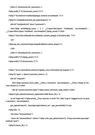 </div><!– #comments-list .comments –>

   <?php endif; /* if ( $comment_count ) */ ?>

   <?php /* Se existirem trackbacks(pings), mostrar os trackbacks */ ?>

   <?php if ( ! empty($comments_by_type['pings']) ) : ?>

     <div id="trackbacks-list" class="comments">

      <h3><?php printf($ping_count > 1 ? __('<span>%d</span> Trackbacks', 'seu-template') :
__('<span>One</span> Trackback', 'seu-template'), $ping_count) ?></h3>

   <?php /* Uma lista ordenada de trackbacks, custom_pings(), in functions.php */ ?>

     <ol>

   <?php wp_list_comments('type=pings&callback=custom_pings'); ?>

     </ol>

     </div><!– #trackbacks-list .comments –>

   <?php endif /* if ( $ping_count ) */ ?>

   <?php endif /* if ( $comments ) */ ?>



   <?php /* Se os comentários estiverem ligados, criar o formulário de resposta */ ?>

   <?php if ( 'open' == $post->comment_status ) : ?>

     <div id="respond">

        <h3><?php comment_form_title( __('Post a Comment', 'seu-template'), __('Post a Reply to %s',
'your-theme') ); ?></h3>

       <div id="cancel-comment-reply"><?php cancel_comment_reply_link() ?></div>

   <?php if ( get_option('comment_registration') && !$user_ID ) : ?>

     <p id="login-req"><?php printf(__('You must be <a href="%s" title="Log in">logged in</a> to post
a comment.', 'seu-template'),

     get_option('siteurl') . '/wp-login.php?redirect_to=' . get_permalink() ) ?></p>

   <?php else : ?>

     <div class="formcontainer">

     <form id="commentform" action="<?php echo get_option('siteurl'); ?>/wp-comments-post.php"
method="post">

   <?php if ( $user_ID ) : ?>
 