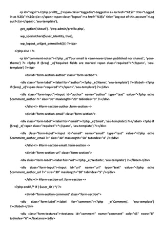 <p id="login"><?php printf(__('<span class="loggedin">Logged in as <a href="%1$s" title="Logged
in as %2$s">%2$s</a>.</span> <span class="logout"><a href="%3$s" title="Log out of this account">Log
out?</a></span>', 'seu-template'),

       get_option('siteurl') . '/wp-admin/profile.php',

       wp_specialchars($user_identity, true),

       wp_logout_url(get_permalink()) ) ?></p>

   <?php else : ?>

      <p id="comment-notes"><?php _e('Your email is <em>never</em> published nor shared.', 'your-
theme') ?> <?php if ($req) _e('Required fields are marked <span class="required">*</span>', 'seu-
template') ?></p>

           <div id="form-section-author" class="form-section">

         <div class="form-label"><label for="author"><?php _e('Name', 'seu-template') ?></label> <?php
if ($req) _e('<span class="required">*</span>', 'seu-template') ?></div>

     <div class="form-input"><input id="author" name="author" type="text" value="<?php echo
$comment_author ?>" size="30" maxlength="20" tabindex="3" /></div>

           </div><!– #form-section-author .form-section –>

           <div id="form-section-email" class="form-section">

        <div class="form-label"><label for="email"><?php _e('Email', 'seu-template') ?></label> <?php if
($req) _e('<span class="required">*</span>', 'seu-template') ?></div>

     <div class="form-input"><input id="email" name="email" type="text" value="<?php echo
$comment_author_email ?>" size="30" maxlength="50" tabindex="4" /></div>

           </div><!– #form-section-email .form-section –>

           <div id="form-section-url" class="form-section">

       <div class="form-label"><label for="url"><?php _e('Website', 'seu-template') ?></label></div>

     <div class="form-input"><input id="url" name="url" type="text"               value="<?php     echo
$comment_author_url ?>" size="30" maxlength="50" tabindex="5" /></div>

           </div><!– #form-section-url .form-section –>

   <?php endif /* if ( $user_ID ) */ ?>

           <div id="form-section-comment" class="form-section">

       <div class="form-label"><label        for="comment"><?php      _e('Comment',     'seu-template')
?></label></div>

       <div class="form-textarea"><textarea id="comment" name="comment" cols="45" rows="8"
tabindex="6"></textarea></div>
 
