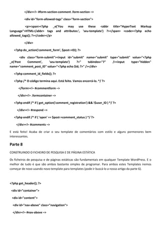 </div><!– #form-section-comment .form-section –>

          <div id="form-allowed-tags" class="form-section">

          <p><span><?php      _e('You may use    these   <abbr   title="HyperText Markup
Language">HTML</abbr> tags and attributes:', 'seu-template') ?></span> <code><?php echo
allowed_tags(); ?></code></p>

          </div>

   <?php do_action('comment_form', $post->ID); ?>

       <div class="form-submit"><input id="submit" name="submit" type="submit" value="<?php
_e('Post    Comment',      'seu-template')   ?>"    tabindex="7"   /><input   type="hidden"
name="comment_post_ID" value="<?php echo $id; ?>" /></div>

   <?php comment_id_fields(); ?>

   <?php /* O código termina aqui. Está feito. Vamos encerrá-lo. */ ?>

      </form><!– #commentform –>

     </div><!– .formcontainer –>

   <?php endif /* if ( get_option('comment_registration') && !$user_ID ) */ ?>

     </div><!– #respond –>

   <?php endif /* if ( 'open' == $post->comment_status ) */ ?>

    </div><!– #comments –>

E está feito! Acaba de criar o seu template de comentários com estilo e alguns pormenores bem
interessantes.

Parte 8
CONSTRUINDO O FICHEIRO DE PESQUISA E DE PÁGINA ESTÁTICA

Os ficheiros de pesquisa e de páginas estáticas são fundamentais em qualquer Template WordPress. E o
melhor de tudo é que são ambos bastante simples de programar. Para ambos estes Templates iremos
começar de novo usando novo template para templates (pode ir buscá-lo a nosso artigo da parte 6).



<?php get_header(); ?>

 <div id="container">

 <div id="content">

  <div id="nav-above" class="navigation">

  </div><!– #nav-above –>
 