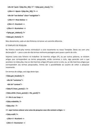 <div id="post-<?php the_ID(); ?>" <?php post_class(); ?>>

  </div><!– #post-<?php the_ID(); ?> –>

  <div id="nav-below" class="navigation">

  </div><!– #nav-below –>

 </div><!– #content –>

 </div><!– #container –>

<?php get_sidebar(); ?>

<?php get_footer(); ?>

Mas obviamente, cada um dos ficheiros irá tomar um caminho diferente.

O TEMPLATE DE PESQUISA

No ficheiro search.php iremos reintroduzir o ciclo novamente no nosso Template. Desta vez com uma
declaração IF — para o caso de não termos nenhuma postagem para puxar a partir do ciclo.

Vejamos como este ficheiro irá trabalhar: Se tivermos artigos (IF), ou por outras palavras, se existem
artigos que correspondem ao termo pesquisado, então corremos o ciclo, algo parecido com o que
acontece no index.php, mas se não tivermos artigos (IF) para correr o ciclo, ou, se não tivermos artigos que
correspondam aos termos pesquisados, iremos dar a possibilidade ao usuário de voltar a pesquisar
novamente.

Em termos de código, será algo deste tipo:

<?php get_header(); ?>

 <div id="container">

 <div id="content">

<?php if ( have_posts() ) : ?>

<?php while ( have_posts() ) : the_post() ?>

<!– this is our loop –>

<?php endwhile; ?>

<?php else : ?>

<!– aqui iremos colocar uma caixa de pesquisa caso não existam artigos –>

<?php endif; ?>

 </div><!– #content –>

</div><!– #container –>
 