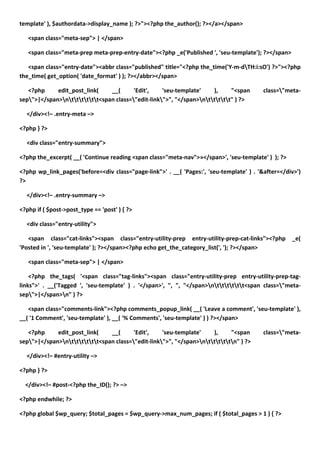 template' ), $authordata->display_name ); ?>"><?php the_author(); ?></a></span>

   <span class="meta-sep"> | </span>

   <span class="meta-prep meta-prep-entry-date"><?php _e('Published ', 'seu-template'); ?></span>

   <span class="entry-date"><abbr class="published" title="<?php the_time('Y-m-dTH:i:sO') ?>"><?php
the_time( get_option( 'date_format' ) ); ?></abbr></span>

   <?php     edit_post_link(    __(      'Edit',    'seu-template'    ),     "<span       class="meta-
sep">|</span>ntttttt<span class="edit-link">", "</span>nttttt" ) ?>

  </div><!– .entry-meta –>

<?php } ?>

  <div class="entry-summary">

<?php the_excerpt( __( 'Continue reading <span class="meta-nav">»</span>', 'seu-template' ) ); ?>

<?php wp_link_pages('before=<div class="page-link">' . __( 'Pages:', 'seu-template' ) . '&after=</div>')
?>

  </div><!– .entry-summary –>

<?php if ( $post->post_type == 'post' ) { ?>

  <div class="entry-utility">

   <span class="cat-links"><span class="entry-utility-prep entry-utility-prep-cat-links"><?php      _e(
'Posted in ', 'seu-template' ); ?></span><?php echo get_the_category_list(', '); ?></span>

   <span class="meta-sep"> | </span>

    <?php the_tags( '<span class="tag-links"><span class="entry-utility-prep entry-utility-prep-tag-
links">' . __('Tagged ', 'seu-template' ) . '</span>', ", ", "</span>ntttttt<span class="meta-
sep">|</span>n" ) ?>

   <span class="comments-link"><?php comments_popup_link( __( 'Leave a comment', 'seu-template' ),
__( '1 Comment', 'seu-template' ), __( '% Comments', 'seu-template' ) ) ?></span>

   <?php     edit_post_link(    __(      'Edit',    'seu-template'    ),     "<span       class="meta-
sep">|</span>ntttttt<span class="edit-link">", "</span>ntttttn" ) ?>

  </div><!– #entry-utility –>

<?php } ?>

  </div><!– #post-<?php the_ID(); ?> –>

<?php endwhile; ?>

<?php global $wp_query; $total_pages = $wp_query->max_num_pages; if ( $total_pages > 1 ) { ?>
 