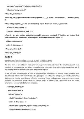 <h1 class="entry-title"><?php the_title(); ?></h1>

  <div class="entry-content">

<?php the_content(); ?>

<?php wp_link_pages('before=<div class="page-link">' . __( 'Pages:', 'seu-template' ) . '&after=</div>')
?>

<?php edit_post_link( __( 'Edit', 'seu-template' ), '<span class="edit-link">', '</span>' ) ?>

  </div><!– .entry-content –>

  </div><!– #post-<?php the_ID(); ?> –>

<?php if ( get_post_custom_values('comments') ) comments_template() // Adiciona um custom field
com Nome e Valor "comments" para que possa usar comentários numa página ?>

 </div><!– #content –>

 </div><!-- #container –>

<?php get_sidebar(); ?>

<?php get_footer(); ?>

Parte 9
CONSTRUINDO O FICHEIRO DE ARQUIVO, AUTOR, CATEGORIA E TAG

Tal como fizemos com o ficheiro index.php, vamos aproveitar o novo template dos templates e usá-lo para
construir os templates que nos faltam, nomeadamente o template de arquivo, autor, categoria e tag. O
nosso template mestre neste caso será o template de Arquivo.

O que o ficheiro archive.php faz (e todos os seus templates relacionados) é mostrar artigos baseados num
determinado critério. Um intervalo de datas, postagens por autor, uma categoria, ou uma tag. Portanto,
basicamente, é muito parecido com o ficheiro index.php. Vamos então começar novamente com o nosso
template dos templates (pode ir buscá-lo a nosso artigo da parte 6) que construímos num das lições
anteriores e começar a trabalhar em cima dele.

   <?php get_header(); ?>

    <div id="container">

     <div id="content">

     <div id="nav-above" class="navigation">

     </div><!– #nav-above –>

     <div id="post-<?php the_ID(); ?>" <?php post_class(); ?>>

     </div><!– #post-<?php the_ID(); ?> –>
 